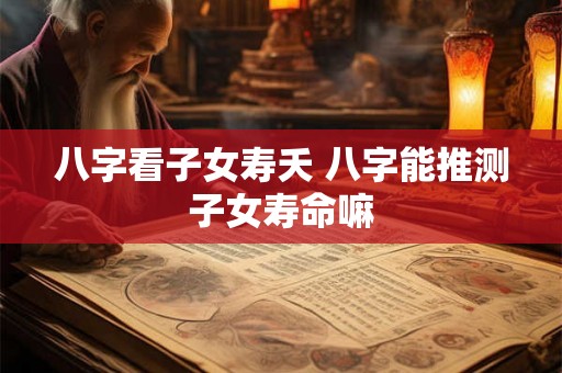 八字看子女寿夭 八字能推测子女寿命嘛 八字看子女寿夭 八字能推测子女寿命嘛