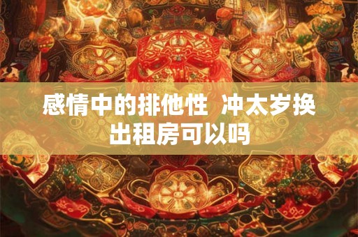 感情中的排他性  冲太岁换出租房可以吗