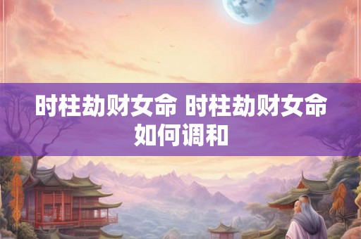 时柱劫财女命 时柱劫财女命如何调和