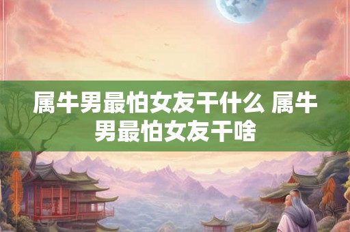 属牛男最怕女友干什么 属牛男最怕女友干啥 属牛男最怕女友干什么 属牛男最怕女友干啥