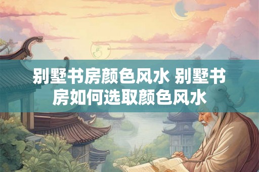别墅书房颜色风水 别墅书房如何选取颜色风水