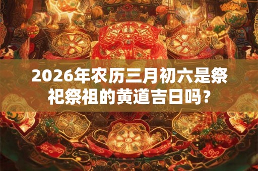 2026年农历三月初六是祭祀祭祖的黄道吉日吗? 2026年农历三月初六是祭祀祭祖的黄道吉日吗?