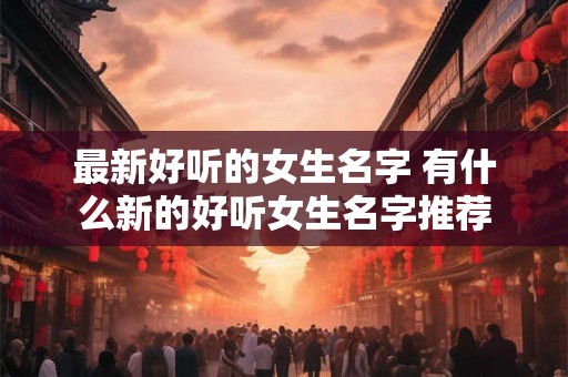 最新好听的女生名字 有什么新的好听女生名字推荐 最新好听的女生名字 有什么新的好听女生名字推荐