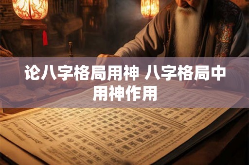 论八字格局用神 八字格局中用神作用 论八字格局用神 八字格局中用神作用
