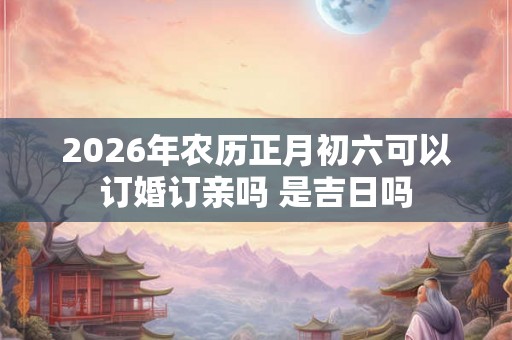 2026年农历正月初六可以订婚订亲吗 是吉日吗 2026年农历正月初六可以订婚订亲吗 是吉日吗