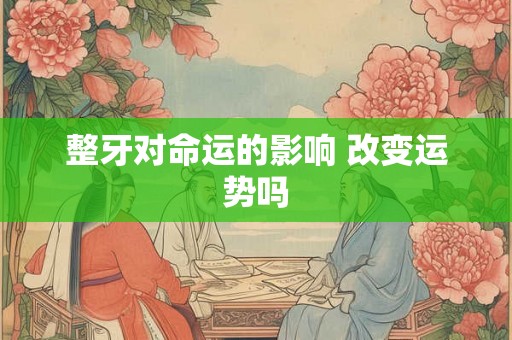 整牙对命运的影响 改变运势吗 整牙对命运的影响 改变运势吗