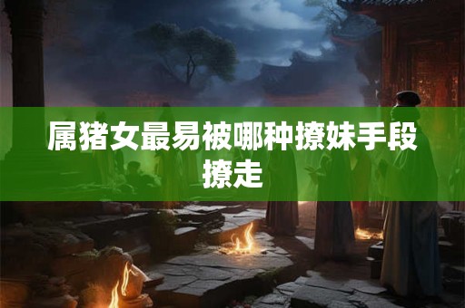 属猪女最易被哪种撩妹手段撩走 属猪女最易被哪种撩妹手段撩走