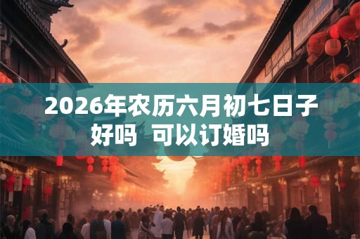 2026年农历六月初七日子好吗  可以订婚吗
