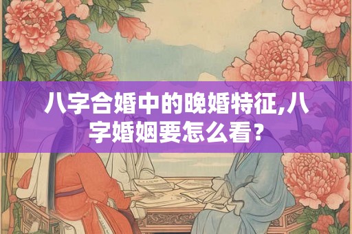 八字合婚中的晚婚特征,八字婚姻要怎么看? 八字合婚中的晚婚特征,八字婚姻要怎么看?