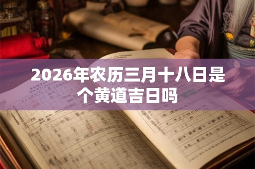 2026年农历三月十八日是个黄道吉日吗 2026年农历三月十八日是个黄道吉日吗