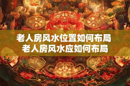 老人房风水位置如何布局 老人房风水应如何布局 老人房风水位置如何布局 老人房风水应如何布局