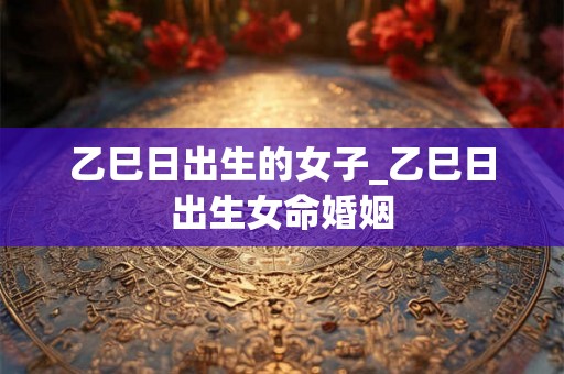 乙巳日出生的女子_乙巳日出生女命婚姻