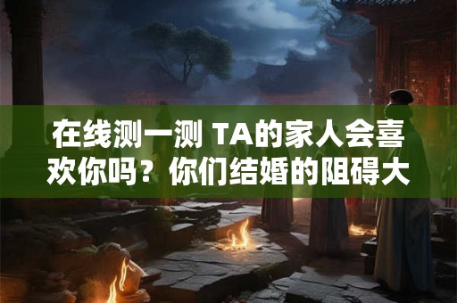 在线测一测 TA的家人会喜欢你吗?你们结婚的阻碍大吗? 在线测一测 TA的家人会喜欢你吗?你们结婚的阻碍大吗?