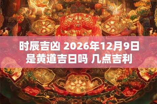 时辰吉凶 2026年12月9日是黄道吉日吗 几点吉利
