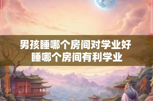 男孩睡哪个房间对学业好 睡哪个房间有利学业 男孩睡哪个房间对学业好 睡哪个房间有利学业