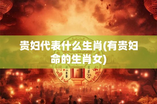 贵妇代表什么生肖(有贵妇命的生肖女) 贵妇代表什么生肖(有贵妇命的生肖女)