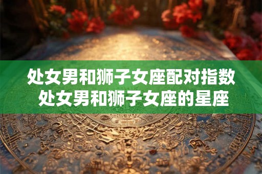 处女男和狮子女座配对指数 处女男和狮子女座的星座配对有多少成功指数