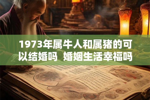 1973年属牛人和属猪的可以结婚吗 婚姻生活幸福吗 1973年属牛人和属猪的可以结婚吗 婚姻生活幸福吗