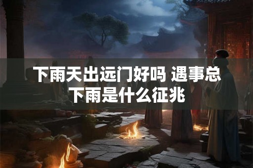 下雨天出远门好吗 遇事总下雨是什么征兆
