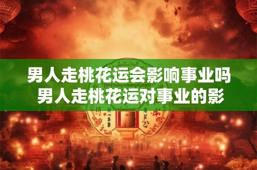 男人走桃花运会影响事业吗 男人走桃花运对事业的影响