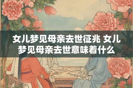 女儿梦见母亲去世征兆 女儿梦见母亲去世意味着什么 女儿梦见母亲去世征兆 女儿梦见母亲去世意味着什么