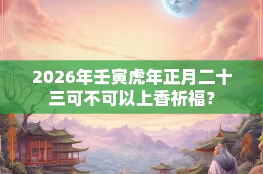 2026年壬寅虎年正月二十三可不可以上香祈福? 2026年壬寅虎年正月二十三可不可以上香祈福?