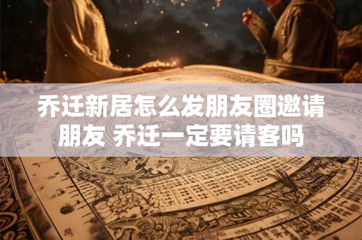 乔迁新居怎么发朋友圈邀请朋友 乔迁一定要请客吗 乔迁新居怎么发朋友圈邀请朋友 乔迁一定要请客吗