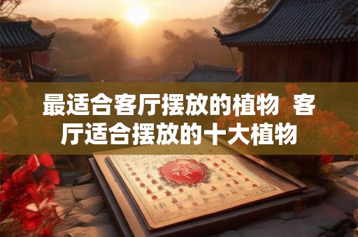 最适合客厅摆放的植物 客厅适合摆放的十大植物 最适合客厅摆放的植物 客厅适合摆放的十大植物