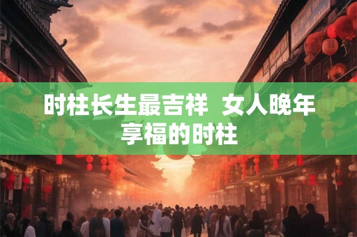时柱长生最吉祥  女人晚年享福的时柱
