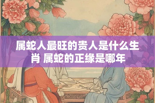属蛇人最旺的贵人是什么生肖 属蛇的正缘是哪年