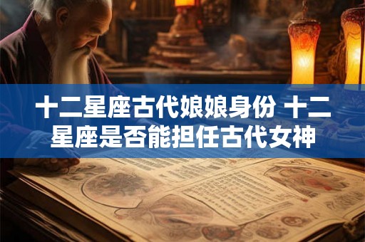 十二星座古代娘娘身份 十二星座是否能担任古代女神