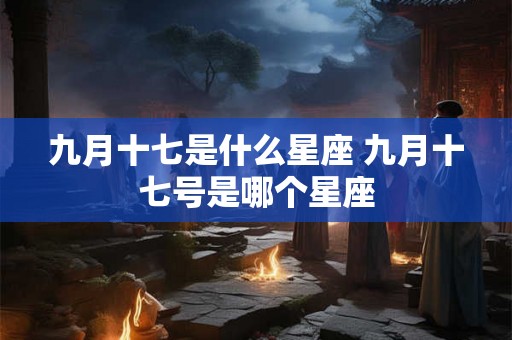 九月十七是什么星座 九月十七号是哪个星座 九月十七是什么星座 九月十七号是哪个星座