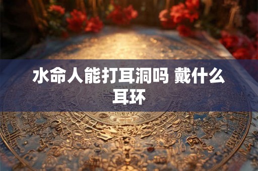 水命人能打耳洞吗 戴什么耳环 水命人能打耳洞吗 戴什么耳环