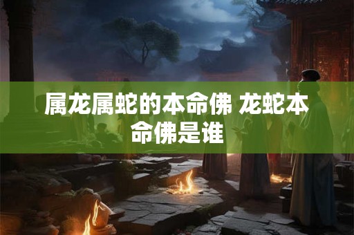 属龙属蛇的本命佛 龙蛇本命佛是谁