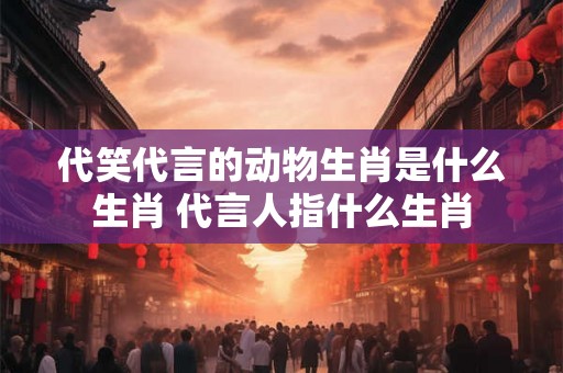 代笑代言的动物生肖是什么生肖 代言人指什么生肖