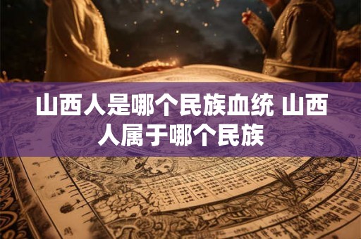 山西人是哪个民族血统 山西人属于哪个民族 山西人是哪个民族血统 山西人属于哪个民族