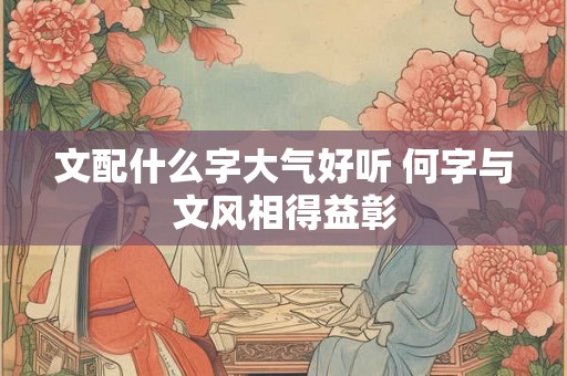 文配什么字大气好听 何字与文风相得益彰 文配什么字大气好听 何字与文风相得益彰