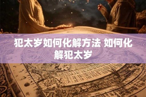 犯太岁如何化解方法 如何化解犯太岁