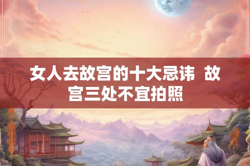 女人去故宫的十大忌讳  故宫三处不宜拍照