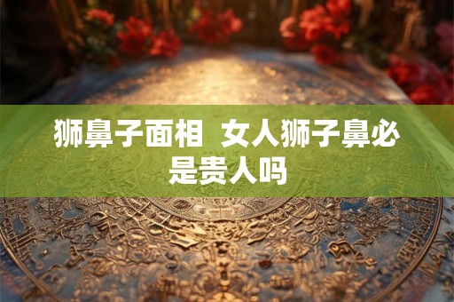 狮鼻子面相 女人狮子鼻必是贵人吗 狮鼻子面相 女人狮子鼻必是贵人吗