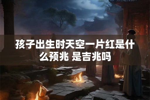 孩子出生时天空一片红是什么预兆 是吉兆吗 孩子出生时天空一片红是什么预兆 是吉兆吗