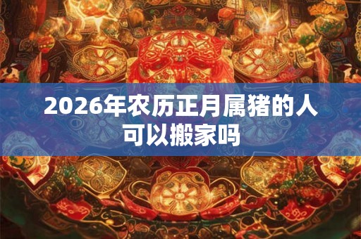 2026年农历正月属猪的人可以搬家吗