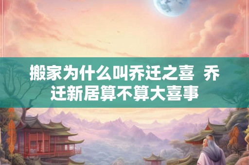 搬家为什么叫乔迁之喜  乔迁新居算不算大喜事