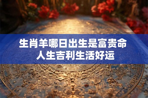生肖羊哪日出生是富贵命  人生吉利生活好运
