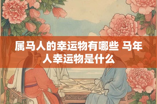 属马人的幸运物有哪些 马年人幸运物是什么 属马人的幸运物有哪些 马年人幸运物是什么