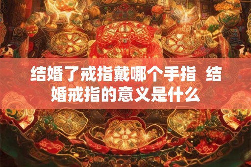 结婚了戒指戴哪个手指  结婚戒指的意义是什么