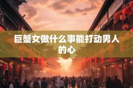 巨蟹女做什么事能打动男人的心