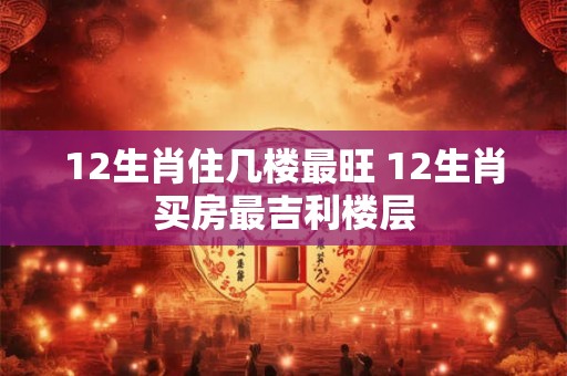 12生肖住几楼最旺 12生肖买房最吉利楼层