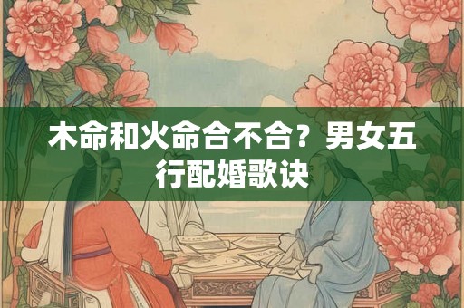 木命和火命合不合?男女五行配婚歌诀 木命和火命合不合?男女五行配婚歌诀