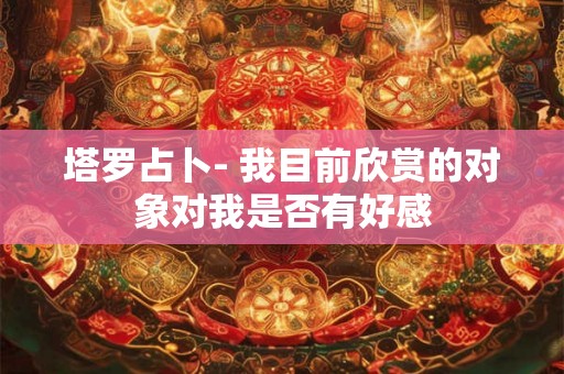 塔罗占卜- 我目前欣赏的对象对我是否有好感